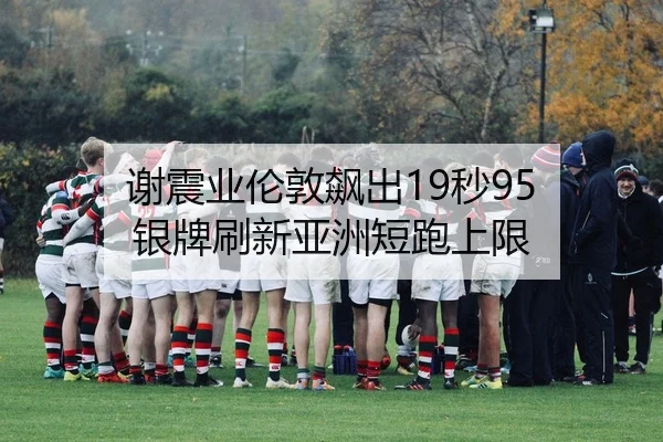 谢震业伦敦飙出19秒95 银牌刷新亚洲短跑上限